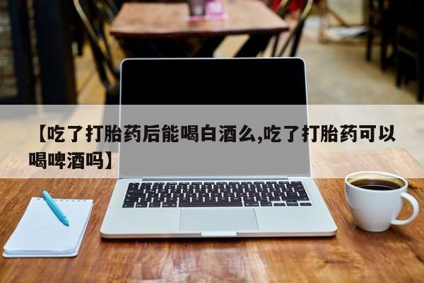 网上打胎药专卖微信【吃了打胎药后能喝白酒么,吃了打胎药可以喝啤酒吗】