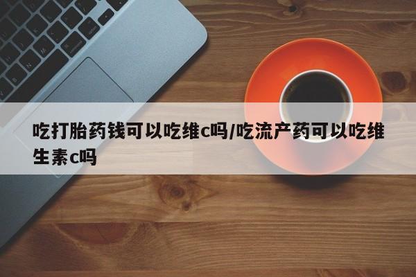 网上打胎药专卖微信吃打胎药钱可以吃维c吗/吃流产药可以吃维生素c吗