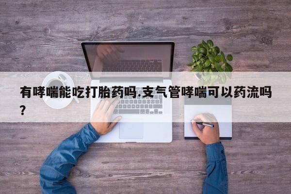 网上打胎药专卖微信有哮喘能吃打胎药吗.支气管哮喘可以药流吗？