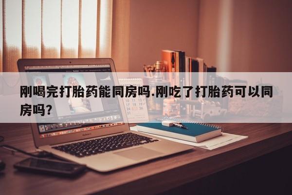 网上打胎药专卖微信刚喝完打胎药能同房吗.刚吃了打胎药可以同房吗？