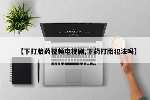 网上打胎药专卖微信【下打胎药视频电视剧,下药打胎犯法吗】