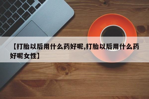 网上打胎药专卖微信【打胎以后用什么药好呢,打胎以后用什么药好呢女性】