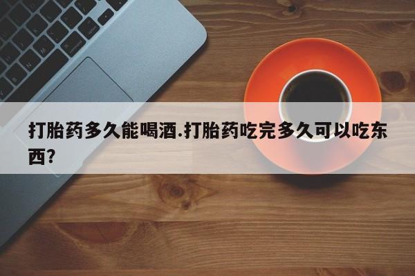 网上打胎药专卖微信打胎药多久能喝酒.打胎药吃完多久可以吃东西？