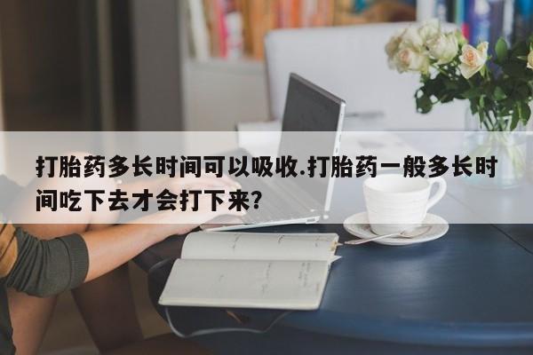 网上打胎药专卖微信打胎药多长时间可以吸收.打胎药一般多长时间吃下去才会打下来？