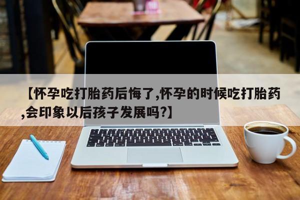 网上打胎药专卖微信【怀孕吃打胎药后悔了,怀孕的时候吃打胎药,会印象以后孩子发展吗?】