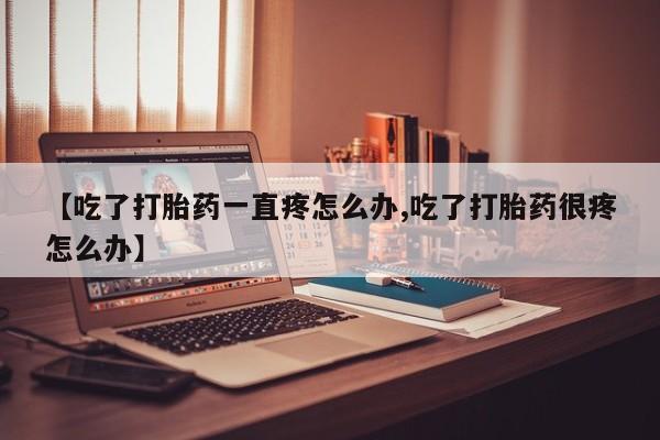 网上打胎药专卖微信【吃了打胎药一直疼怎么办,吃了打胎药很疼怎么办】