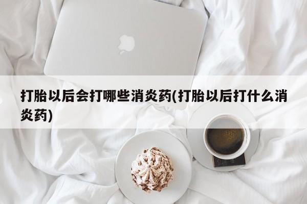网上打胎药专卖微信打胎以后会打哪些消炎药(打胎以后打什么消炎药)