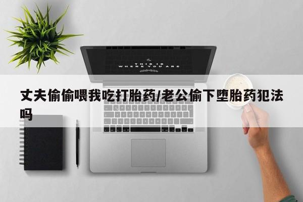 网上打胎药专卖微信丈夫偷偷喂我吃打胎药/老公偷下堕胎药犯法吗