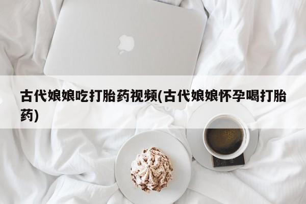 网上打胎药专卖微信古代娘娘吃打胎药视频(古代娘娘怀孕喝打胎药)