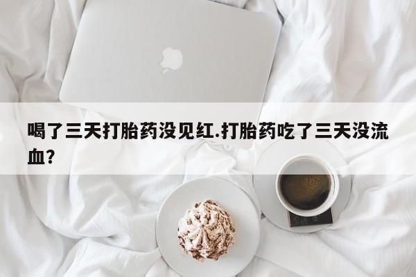网上打胎药专卖微信喝了三天打胎药没见红.打胎药吃了三天没流血？