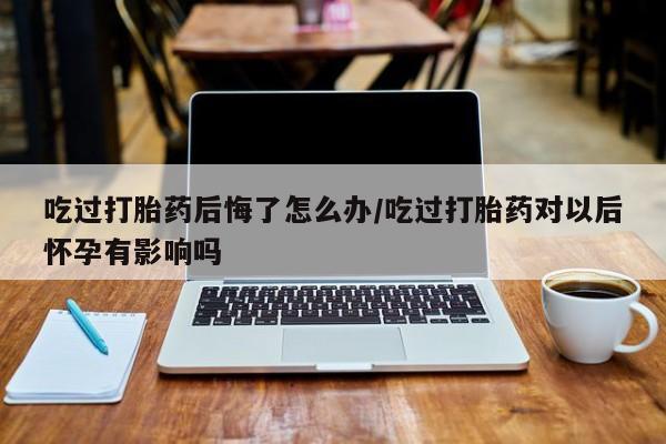 网上打胎药专卖微信吃过打胎药后悔了怎么办/吃过打胎药对以后怀孕有影响吗