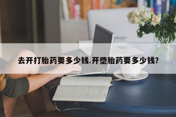 网上打胎药专卖微信去开打胎药要多少钱.开堕胎药要多少钱？