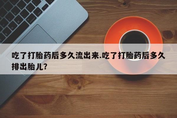网上打胎药专卖微信吃了打胎药后多久流出来.吃了打胎药后多久排出胎儿？