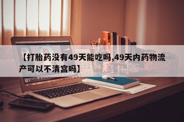 网上打胎药专卖微信【打胎药没有49天能吃吗,49天内药物流产可以不清宫吗】