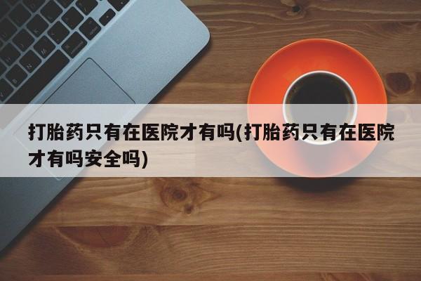 网上打胎药专卖微信打胎药只有在医院才有吗(打胎药只有在医院才有吗安全吗)