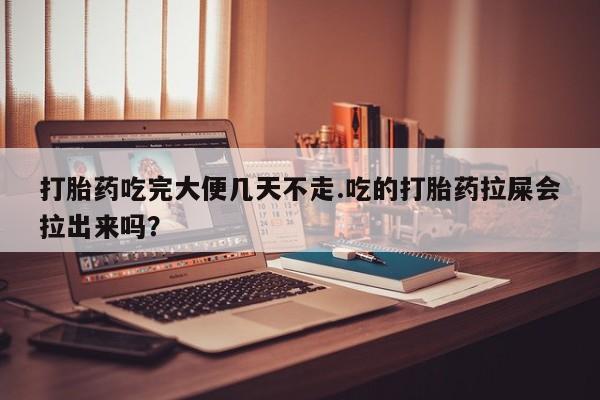 网上打胎药专卖微信打胎药吃完大便几天不走.吃的打胎药拉屎会拉出来吗？