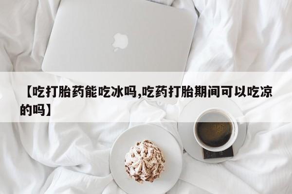 网上打胎药专卖微信【吃打胎药能吃冰吗,吃药打胎期间可以吃凉的吗】