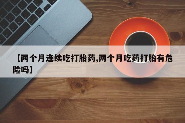 网上打胎药专卖微信【两个月连续吃打胎药,两个月吃药打胎有危险吗】