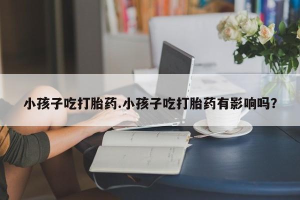 网上打胎药专卖微信小孩子吃打胎药.小孩子吃打胎药有影响吗？