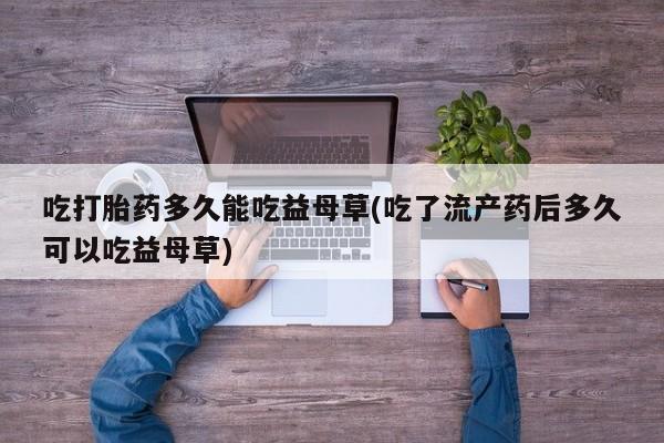 网上打胎药专卖微信吃打胎药多久能吃益母草(吃了流产药后多久可以吃益母草)