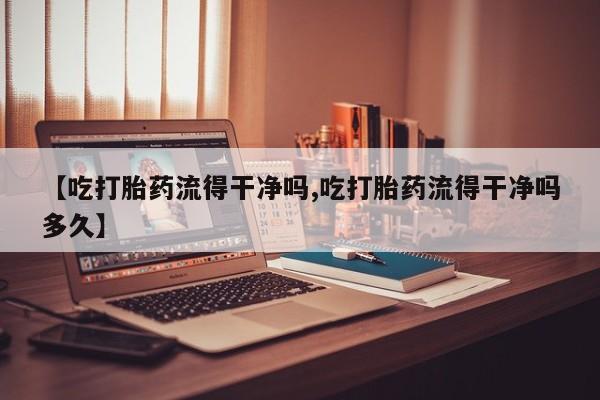网上打胎药专卖微信【吃打胎药流得干净吗,吃打胎药流得干净吗多久】