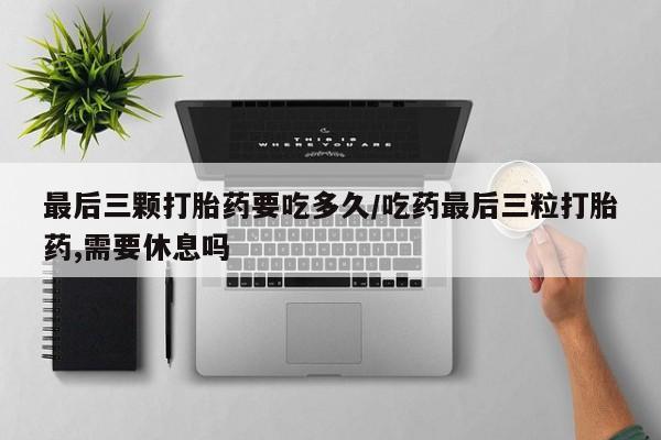 网上打胎药专卖微信最后三颗打胎药要吃多久/吃药最后三粒打胎药,需要休息吗