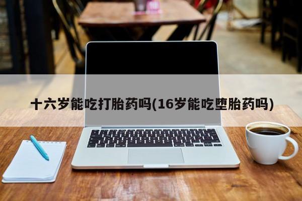 网上打胎药专卖微信十六岁能吃打胎药吗(16岁能吃堕胎药吗)