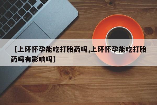网上打胎药专卖微信【上环怀孕能吃打胎药吗,上环怀孕能吃打胎药吗有影响吗】