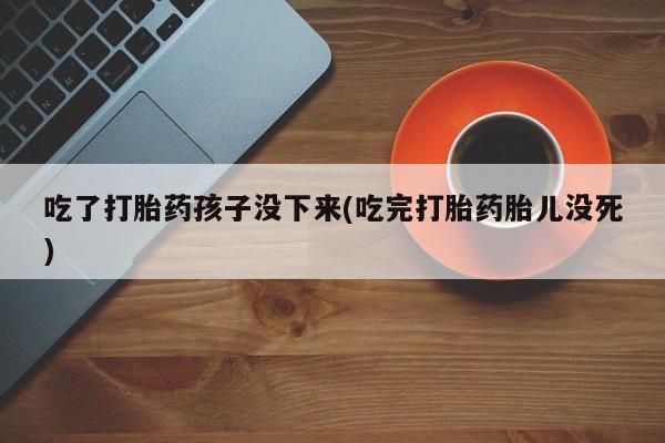 网上打胎药专卖微信吃了打胎药孩子没下来(吃完打胎药胎儿没死)