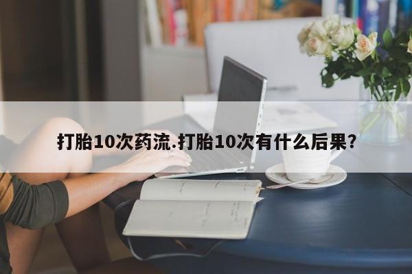 网上打胎药专卖微信打胎10次药流.打胎10次有什么后果？
