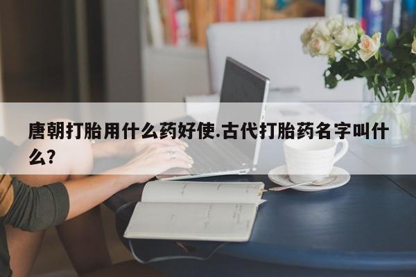 网上打胎药专卖微信唐朝打胎用什么药好使.古代打胎药名字叫什么？