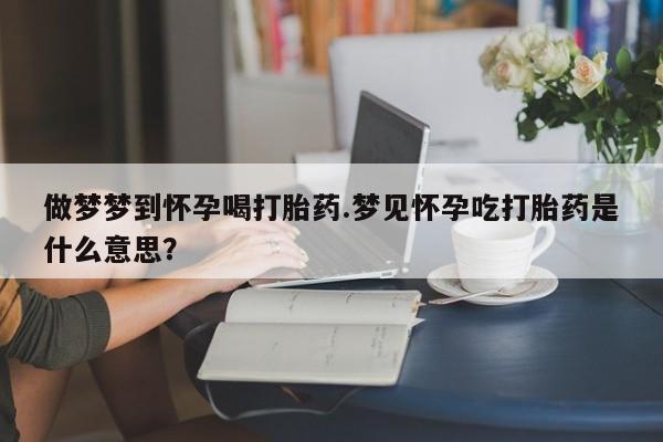 网上打胎药专卖微信做梦梦到怀孕喝打胎药.梦见怀孕吃打胎药是什么意思？