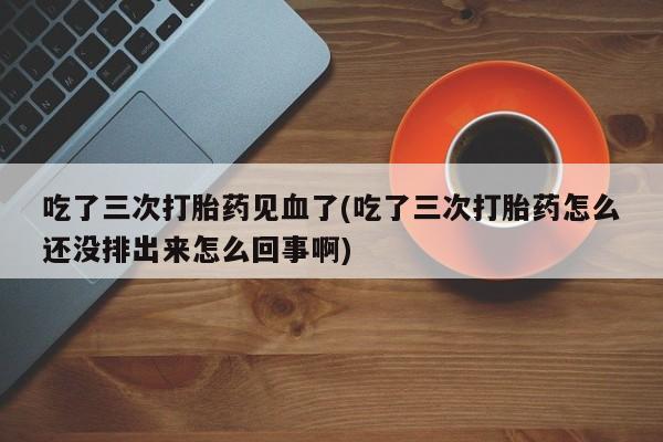 网上打胎药专卖微信吃了三次打胎药见血了(吃了三次打胎药怎么还没排出来怎么回事啊)