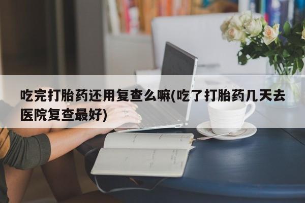 网上打胎药专卖微信吃完打胎药还用复查么嘛(吃了打胎药几天去医院复查最好)