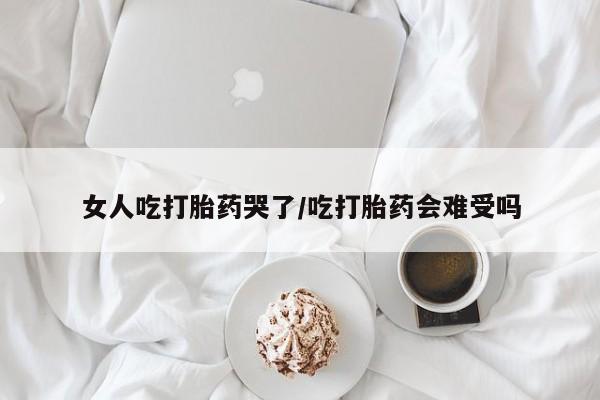 网上打胎药专卖微信女人吃打胎药哭了/吃打胎药会难受吗