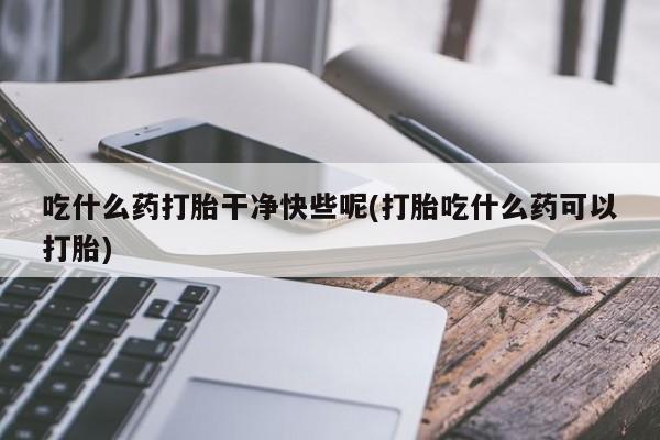 网上打胎药专卖微信吃什么药打胎干净快些呢(打胎吃什么药可以打胎)