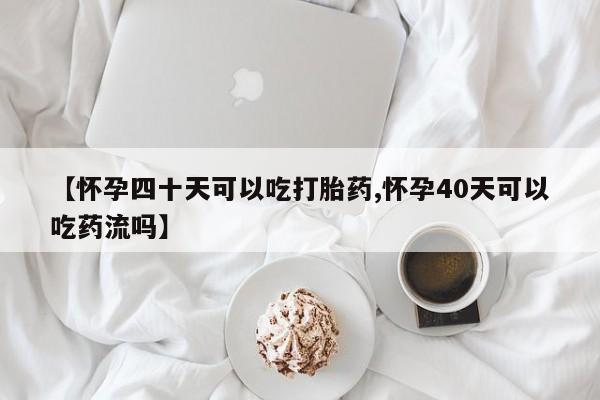 网上打胎药专卖微信【怀孕四十天可以吃打胎药,怀孕40天可以吃药流吗】